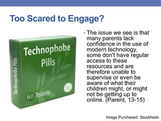 Too Scared to Engage?
• The issue we see is that
many parents lack
confidence in the use of
modern technology,
some don't have regular
access to these
resources and are
therefore unable to
supervise or even be
aware of what their
children might, or might
not be getting up to
online. (Parent, 13-15)
Image Purchased: Stockfresh
 
