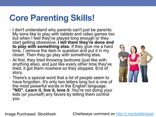 Core Parenting Skills!
• I don't understand why parents can't just be parents.
My sons like to play with tablets and video games too
but when I feel they've played long enough or they
start getting obsessive, I tell them they're done and
to play with something else. If they give me a hard
time, I remove the item in question and put it in my
closet. Then they go play with something else.
• At first, they tried throwing tantrums (just like with
anything else), and just like every other time they've
tried, it got them nowhere so they stopped. End of
story.
• There's a special word that a lot of people seem to
have forgotten. It's only two letters long but is one of
the most powerful words in the English language.
"NO". Learn it, live it, love it. You're not doing your
kids (or yourself) any favors by letting them control
you
Charleseye comment on http://j.mp/toddleripadImage Purchased: Stockfresh
 