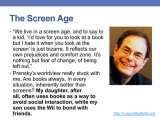 The Screen Age
• “We live in a screen age, and to say to
a kid, „I‟d love for you to look at a book
but I hate it when you look at the
screen‟ is just bizarre. It reflects our
own prejudices and comfort zone. It‟s
nothing but fear of change, of being
left out.”
• Prensky‟s worldview really stuck with
me. Are books always, in every
situation, inherently better than
screens? My daughter, after
all, often uses books as a way to
avoid social interaction, while my
son uses the Wii to bond with
friends. http://j.mp/atlantictouch
 