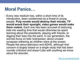 Moral Panics…
• Every new medium has, within a short time of its
introduction, been condemned as a threat to young
people. Pulp novels would destroy their morals, TV
would wreck their eyesight, video games would make
them violent. Each one has been accused of seducing
kids into wasting time that would otherwise be spent
learning about the presidents, playing with friends, or
digging their toes into the sand. In our generation, the
worries focus on kids‟ brainpower, about unused
synapses withering as children stare at the screen.
People fret about television and ADHD, although that
concern is largely based on a single study that has been
roundly criticized and doesn’t jibe with anything we know
about the disorder.
http://j.mp/atlantictouch
 