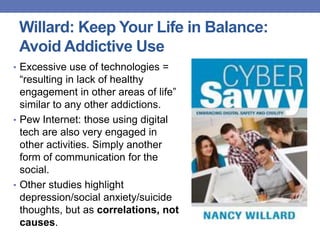 Willard: Keep Your Life in Balance:
Avoid Addictive Use
• Excessive use of technologies =
“resulting in lack of healthy
engagement in other areas of life”
similar to any other addictions.
• Pew Internet: those using digital
tech are also very engaged in
other activities. Simply another
form of communication for the
social.
• Other studies highlight
depression/social anxiety/suicide
thoughts, but as correlations, not
causes.
 