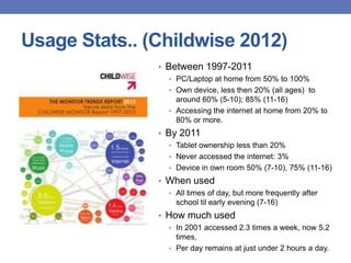 Usage Stats.. (Childwise 2012)
• Between 1997-2011
• PC/Laptop at home from 50% to 100%
• Own device, less then 20% (all ages) to
around 60% (5-10); 85% (11-16)
• Accessing the internet at home from 20% to
80% or more.
• By 2011
• Tablet ownership less than 20%
• Never accessed the internet: 3%
• Device in own room 50% (7-10), 75% (11-16)
• When used
• All times of day, but more frequently after
school til early evening (7-16)
• How much used
• In 2001 accessed 2.3 times a week, now 5.2
times,
• Per day remains at just under 2 hours a day.
 