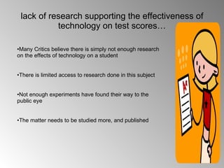 lack of research supporting the effectiveness of technology on test scores… Many Critics believe there is simply not enough research on the effects of technology on a student There is limited access to research done in this subject Not enough experiments have found their way to the public eye The matter needs to be studied more, and published 