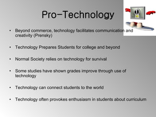 Pro-Technology Beyond commerce, technology facilitates communication and creativity (Prensky) Technology Prepares Students for college and beyond Normal Society relies on technology for survival Some studies have shown grades improve through use of technology Technology can connect students to the world Technology often provokes enthusiasm in students about curriculum 