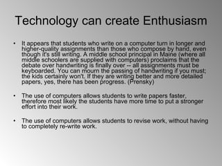 Technology can create Enthusiasm  It appears that students who write on a computer turn in longer and higher-quality assignments than those who compose by hand, even though it's still writing. A middle school principal in Maine (where all middle schoolers are supplied with computers) proclaims that the debate over handwriting is finally over -- all assignments must be keyboarded. You can mourn the passing of handwriting if you must; the kids certainly won't. If they are writing better and more detailed papers, yes, there has been progress. (Prensky) The use of computers allows students to write papers faster, therefore most likely the students have more time to put a stronger effort into their work.  The use of computers allows students to revise work, without having to completely re-write work. 