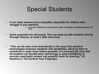 Special Students It can make lessons more enjoyable, especially for children who struggle to pay attention. Interactive whiteboards, power points, videos, wiki-pages, overhead projectors, and more Some programs are self paced. This can keep up with students who fly through lessons, or need a little more time.  “ This can be seen most dramatically in the ways that assistive technologies empower students with disabilities, allowing them to contribute in ways never before possible. It is increasingly clear that all students can benefit when technology is used intelligently to provide meaningful content and powerful tools for learning.” Dr. Hawkins in  The world at Your Fingertips. 