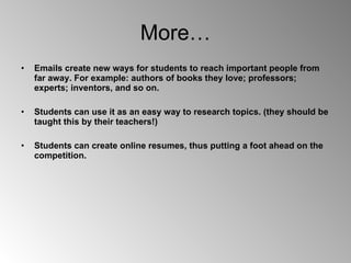 More… Emails create new ways for students to reach important people from far away. For example: authors of books they love; professors; experts; inventors, and so on.  Students can use it as an easy way to research topics. (they should be taught this by their teachers!) Students can create online resumes, thus putting a foot ahead on the competition. 
