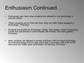 Enthusiasm Continued… Enthusiasm also rises when students are allowed to use technology in schools. (Rice) “ When students are on their own time, they are often highly engaged in technology.” (Prensky) Students are excited by technology. (blogs, Web pages, instant messaging, e-mail and cell phones to communicate with friends, and video games. (Prensky) when students are allowed to access and learn with the latest technology (or even technology that is a few years old), it provides a link back to the real world and helps spark enthusiasm for learning. (Prensky) 