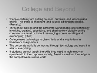 College and Beyond “ People certainly are putting courses, curricula, and lesson plans online. This trend is important” and is used all through college. (Prensky) Throughout college and the corporate world people use technology in writing, creating, submitting, and sharing work digitally on the computer via email or instant messaging (communicating and exchanging) (Rice) College uses technology to give criteria and a way to turn in homework assignments The corporate world is connected through technology and uses it in almost everything If students are not taught the skills they need in technology to operate within the corporate society, America can lose their edge in the competitive business world 