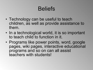 Beliefs Technology can be useful to teach children, as well as provide assistance to them. In a technological world, it is so important to teach child to function in it. Programs like power points, word, google pages, wiki pages, interactive educational programs and so on can all assist teachers with students! 