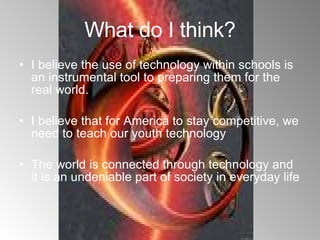 What do I think? I believe the use of technology within schools is an instrumental tool to preparing them for the real world.  I believe that for America to stay competitive, we need to teach our youth technology The world is connected through technology and it is an undeniable part of society in everyday life 
