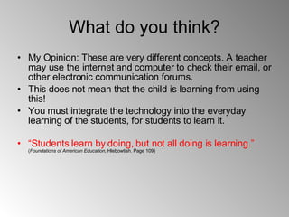 What do you think? My Opinion: These are very different concepts. A teacher may use the internet and computer to check their email, or other electronic communication forums. This does not mean that the child is learning from using this! You must integrate the technology into the everyday learning of the students, for students to learn it.  “ Students learn by doing, but not all doing is learning.”   ( Foundations of American Education,  Hlebowtish. Page 109)  