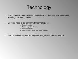 Technology Teachers need to be trained in technology, so they may use it and apply teaching it to their students. Students need to be familiar with technology, to: To apply for jobs To be competitive students To perform at jobs To function as a higher lever citizen in society Teachers should use technology and integrate it into their lessons.  