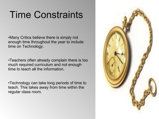 Time Constraints Many Critics believe there is simply not enough time throughout the year to include time on Technology. Teachers often already complain there is too much required curriculum and not enough time to teach all the information. Technology can take long periods of time to teach. This takes away from time within the regular class room.  