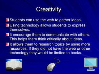 Creativity  Students can use the web to gather ideas. Using technology allows students to express themselves. It encourage them to communicate with others. This helps them think critically about ideas. It allows them to research topics by using more resources. If they did not have the web or other technology they would be limited to books.  
