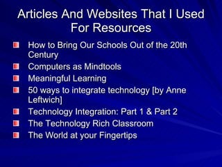 Articles And Websites That I Used For Resources How to Bring Our Schools Out of the 20th Century Computers as Mindtools Meaningful Learning 50 ways to integrate technology [by Anne Leftwich]  Technology Integration: Part 1 & Part 2  The Technology Rich Classroom  The World at your Fingertips  