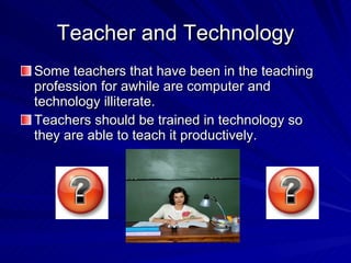 Teacher and Technology Some teachers that have been in the teaching profession for awhile are computer and technology illiterate. Teachers should be trained in technology so they are able to teach it productively. 