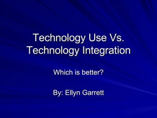 Technology Use Vs. Technology Integration Which is better? By: Ellyn Garrett 