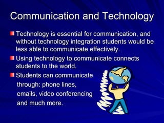 Communication and Technology Technology is essential for communication, and without technology integration students would be less able to communicate effectively.  Using technology to communicate connects students to the world.  Students can communicate through: phone lines,  emails, video conferencing and much more. 