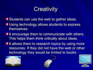Creativity  Students can use the web to gather ideas. Using technology allows students to express themselves. It encourage them to communicate with others. This helps them think critically about ideas. It allows them to research topics by using more resources. If they did not have the web or other technology they would be limited to books.  