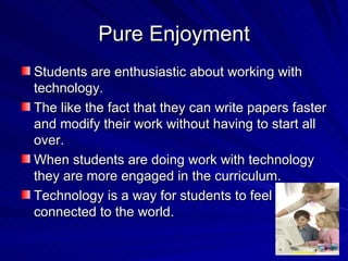 Pure Enjoyment Students are enthusiastic about working with technology. The like the fact that they can write papers faster and modify their work without having to start all over. When students are doing work with technology they are more engaged in the curriculum. Technology is a way for students to feel connected to the world.  