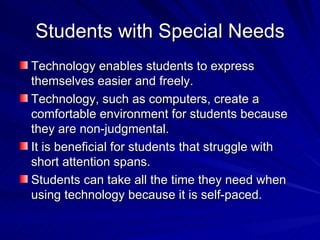 Students with Special Needs Technology enables students to express themselves easier and freely. Technology, such as computers, create a comfortable environment for students because they are non-judgmental. It is beneficial for students that struggle with short attention spans. Students can take all the time they need when using technology because it is self-paced. 
