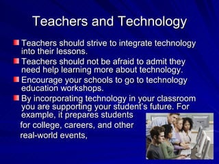 Teachers and Technology Teachers should strive to integrate technology into their lessons. Teachers should not be afraid to admit they need help learning more about technology. Encourage your schools to go to technology education workshops.  By incorporating technology in your classroom you are supporting your student’s future. For example, it prepares students  for college, careers, and other real-world events, 