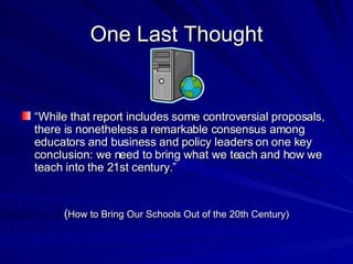 One Last Thought “ While that report includes some controversial proposals, there is nonetheless a remarkable consensus among educators and business and policy leaders on one key conclusion: we need to bring what we teach and how we teach into the 21st century.” ( How to Bring Our Schools Out of the 20th Century) 