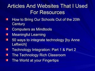 Articles And Websites That I Used For Resources How to Bring Our Schools Out of the 20th Century Computers as Mindtools Meaningful Learning 50 ways to integrate technology [by Anne Leftwich]  Technology Integration: Part 1 & Part 2  The Technology Rich Classroom  The World at your Fingertips  