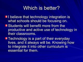 Which is better? I believe that technology integration is what schools should be focusing on.  Students will benefit more from the productive and active use of technology in their classrooms. Technology is a part of their everyday lives, and it always will be. Knowing how to integrate it into other curriculum is essential for them.  