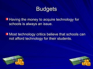 Budgets Having the money to acquire technology   for schools is always an issue. Most technology critics believe that schools can not afford technology for their students. 