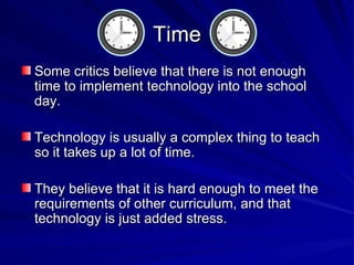 Time Some critics believe that there is not enough time to implement technology into the school day. Technology is usually a complex thing to teach so it takes up a lot of time. They believe that it is hard enough to meet the requirements of other curriculum, and that technology is just added stress. 
