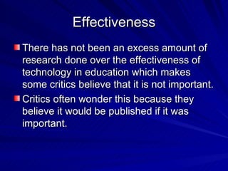 Effectiveness There has not been an excess amount of research done over the effectiveness of technology in education which makes some critics believe that it is not important. Critics often wonder this because they believe it would be published if it was important. 