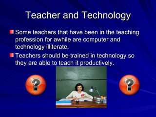 Teacher and Technology Some teachers that have been in the teaching profession for awhile are computer and technology illiterate. Teachers should be trained in technology so they are able to teach it productively. 