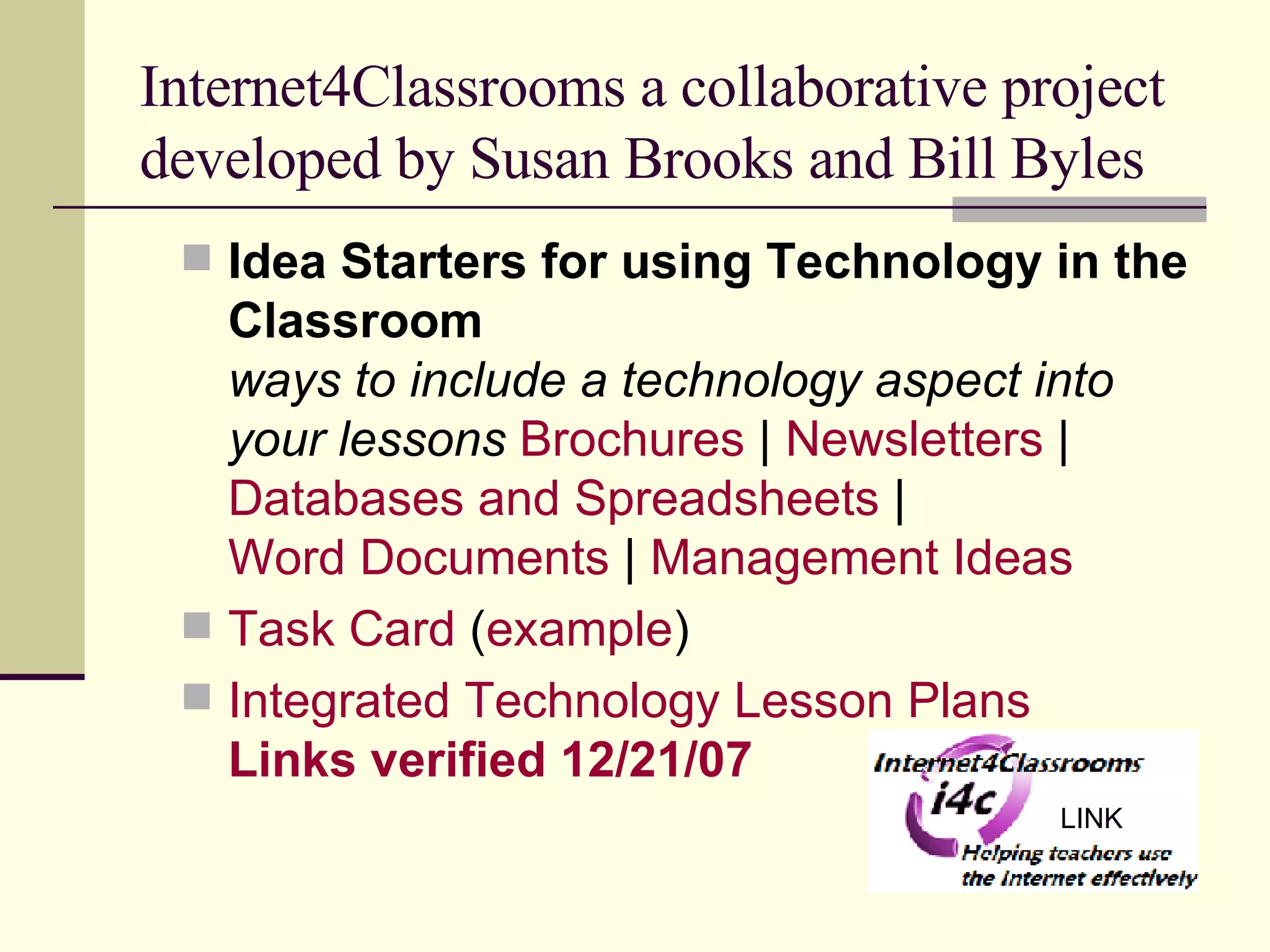 Internet4Classrooms a collaborative project developed by Susan Brooks and Bill Byles Idea Starters for using Technology in the Classroom ways to include a technology aspect into your lessons   Brochures  |  Newsletters  |  Databases and Spreadsheets  |  Word Documents  |  Management Ideas Task Card  ( example ) Integrated Technology Lesson Plans  Links verified 12/21/07   LINK 