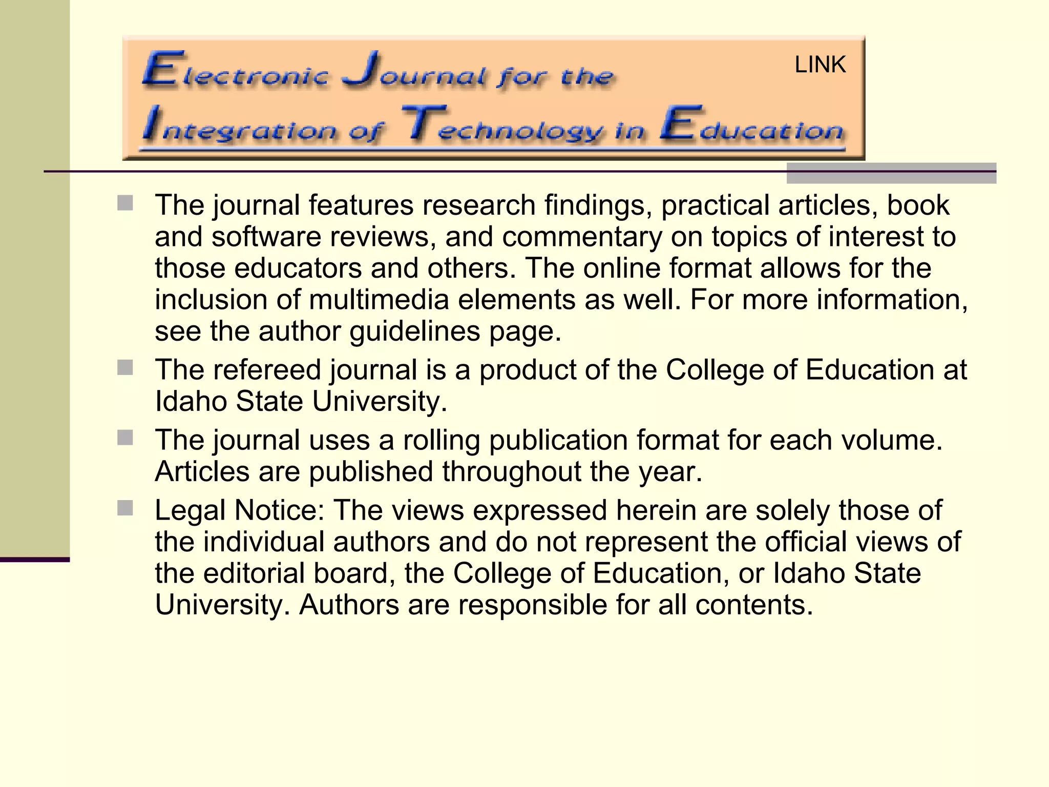 The journal features research findings, practical articles, book and software reviews, and commentary on topics of interest to those educators and others. The online format allows for the inclusion of multimedia elements as well. For more information, see the author guidelines page.  The refereed journal is a product of the College of Education at Idaho State University.  The journal uses a rolling publication format for each volume. Articles are published throughout the year.  Legal Notice: The views expressed herein are solely those of the individual authors and do not represent the official views of the editorial board, the College of Education, or Idaho State University. Authors are responsible for all contents. LINK 