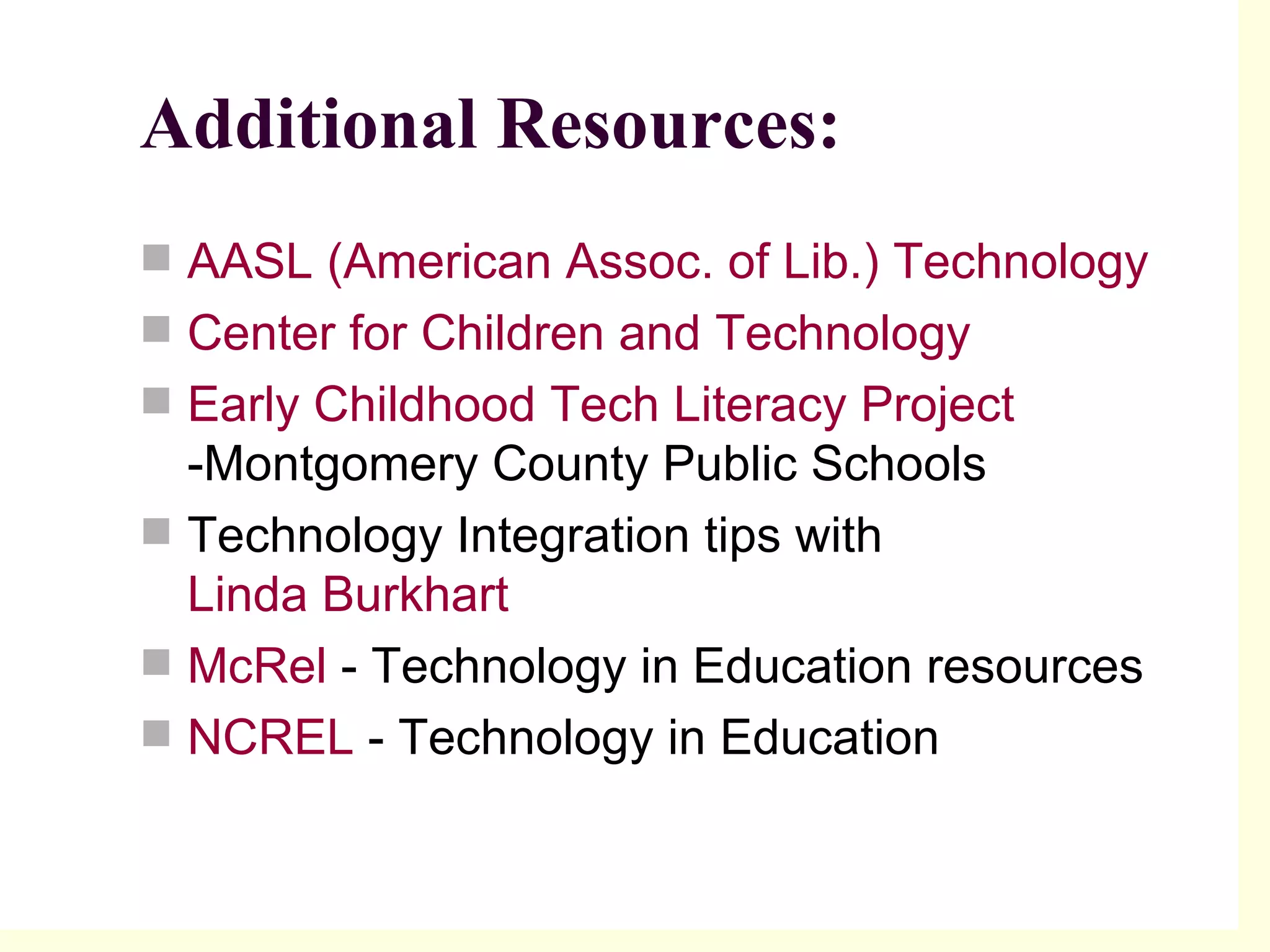 Additional Resources: AASL (American Assoc. of Lib.) Technology  Center for Children and Technology   Early Childhood Tech Literacy Project  -Montgomery County Public Schools  Technology Integration tips with  Linda Burkhart  McRel  - Technology in Education resources  NCREL  - Technology in Education 