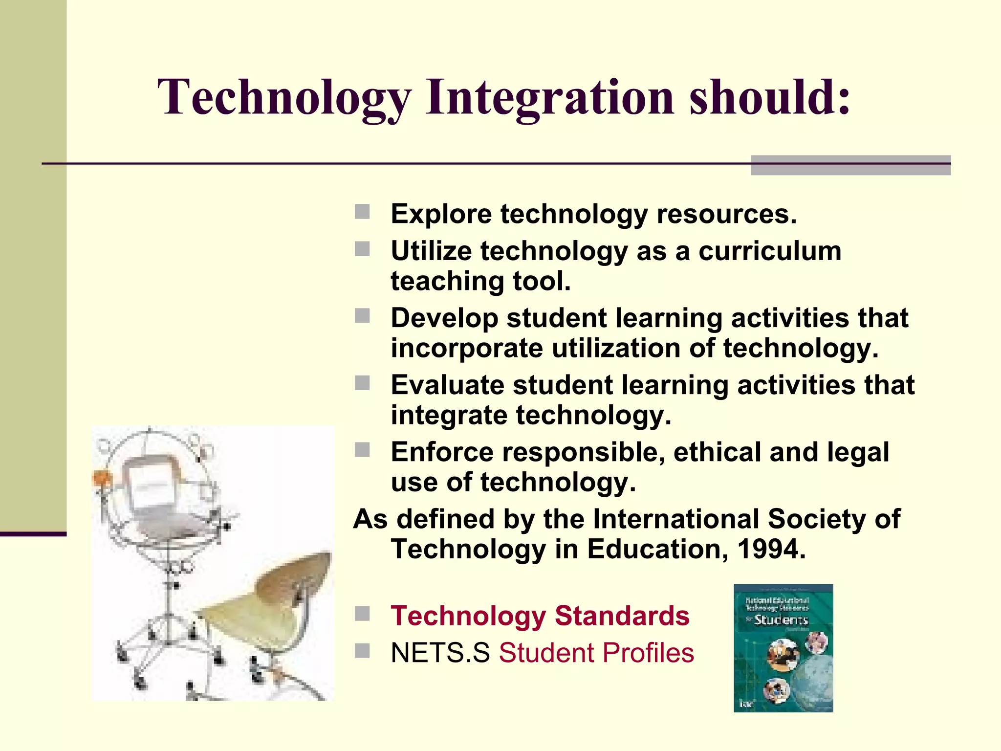 Technology Integration should: Explore technology resources.   Utilize technology as a curriculum teaching tool.  Develop student learning activities that incorporate utilization of technology.   Evaluate student learning activities that integrate technology.   Enforce responsible, ethical and legal use of technology.  As defined by the International Society of Technology in Education, 1994. Technology Standards   NETS.S  Student Profiles 