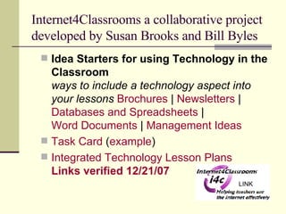 Internet4Classrooms a collaborative project developed by Susan Brooks and Bill Byles Idea Starters for using Technology in the Classroom ways to include a technology aspect into your lessons   Brochures  |  Newsletters  |  Databases and Spreadsheets  |  Word Documents  |  Management Ideas Task Card  ( example ) Integrated Technology Lesson Plans  Links verified 12/21/07   LINK 