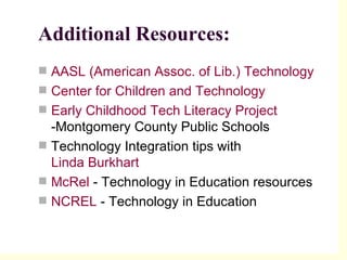Additional Resources: AASL (American Assoc. of Lib.) Technology  Center for Children and Technology   Early Childhood Tech Literacy Project  -Montgomery County Public Schools  Technology Integration tips with  Linda Burkhart  McRel  - Technology in Education resources  NCREL  - Technology in Education 