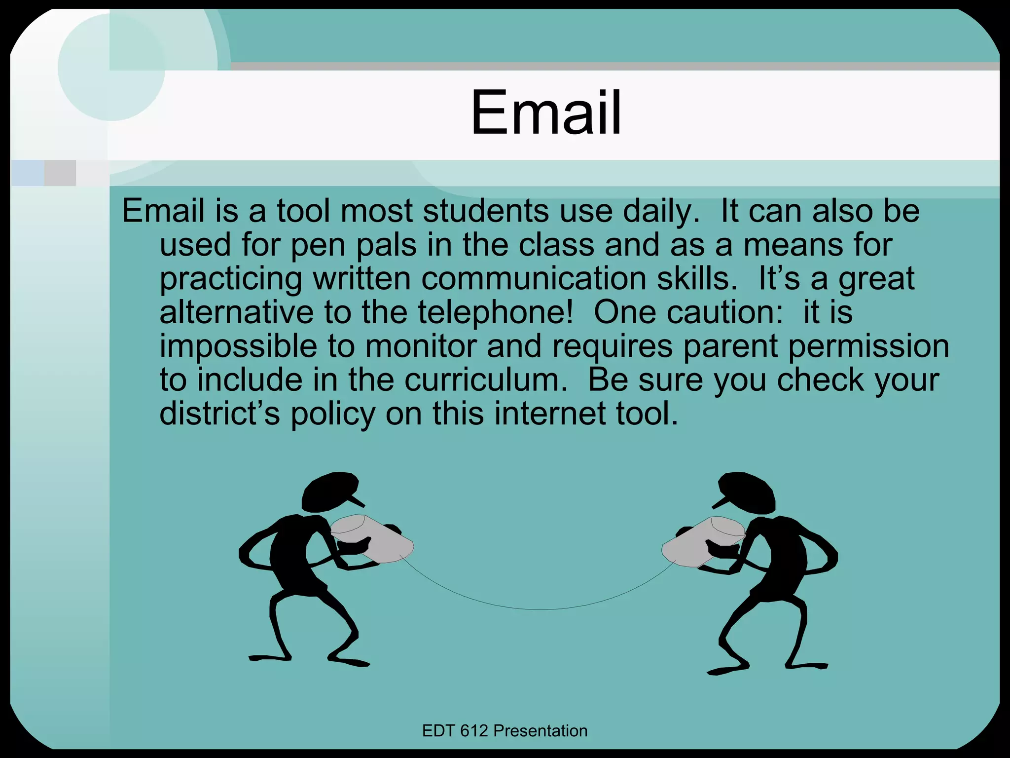 Email Email is a tool most students use daily.  It can also be used for pen pals in the class and as a means for practicing written communication skills.  It’s a great alternative to the telephone!  One caution:  it is impossible to monitor and requires parent permission to include in the curriculum.  Be sure you check your district’s policy on this internet tool. 