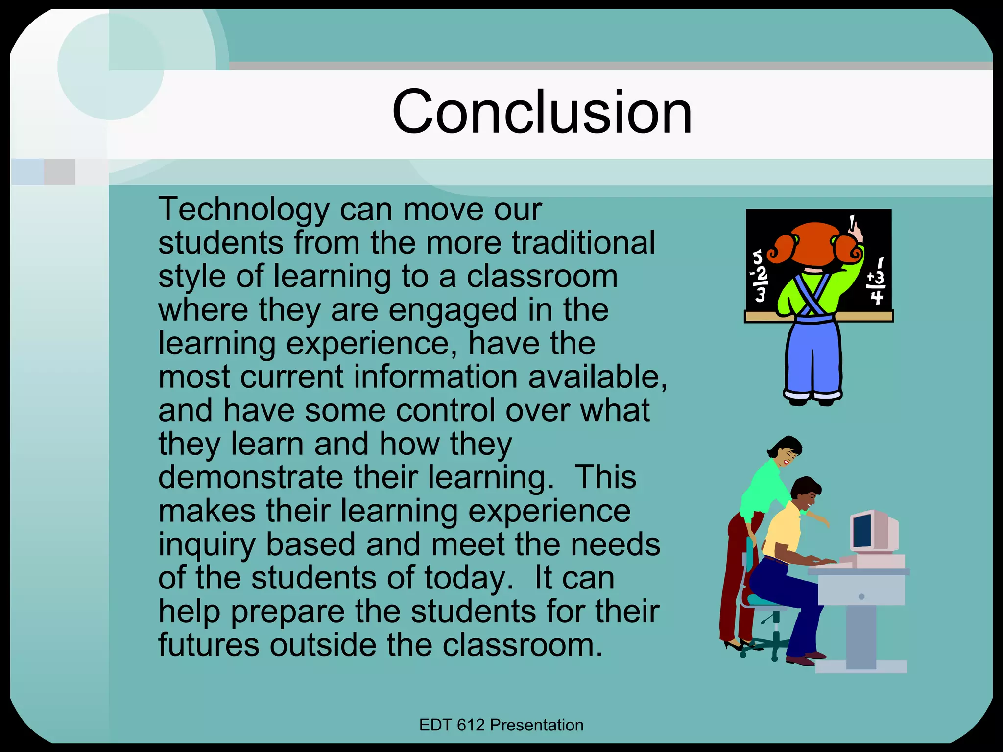 Conclusion Technology can move our students from the more traditional style of learning to a classroom where they are engaged in the learning experience, have the most current information available, and have some control over what they learn and how they demonstrate their learning.  This makes their learning experience inquiry based and meet the needs of the students of today.  It can help prepare the students for their futures outside the classroom. 