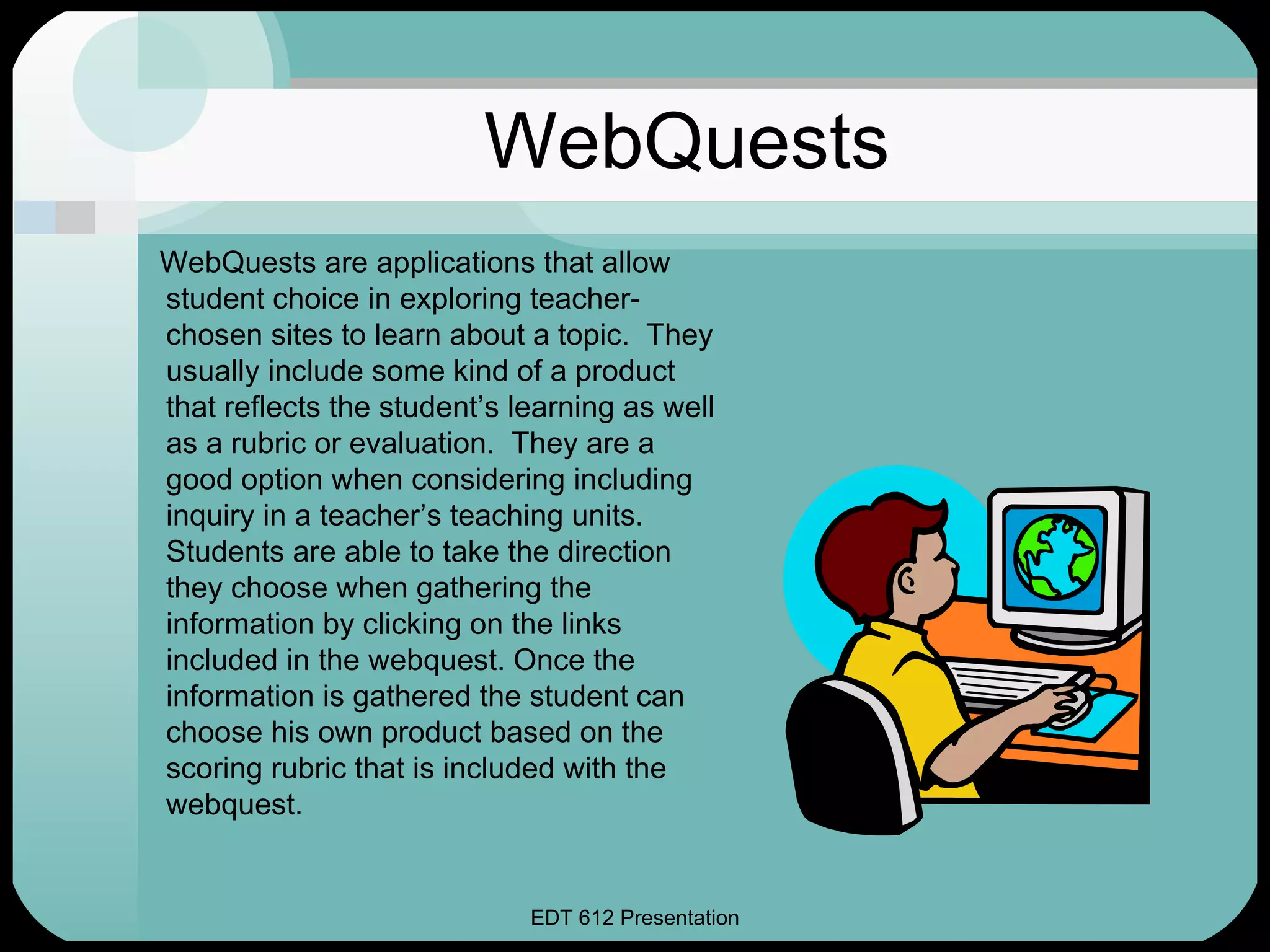 WebQuests WebQuests are applications that allow student choice in exploring teacher-chosen sites to learn about a topic.  They usually include some kind of a product that reflects the student’s learning as well as a rubric or evaluation.  They are a good option when considering including inquiry in a teacher’s teaching units.  Students are able to take the direction they choose when gathering the information by clicking on the links included in the webquest. Once the information is gathered the student can choose his own product based on the scoring rubric that is included with the webquest.  