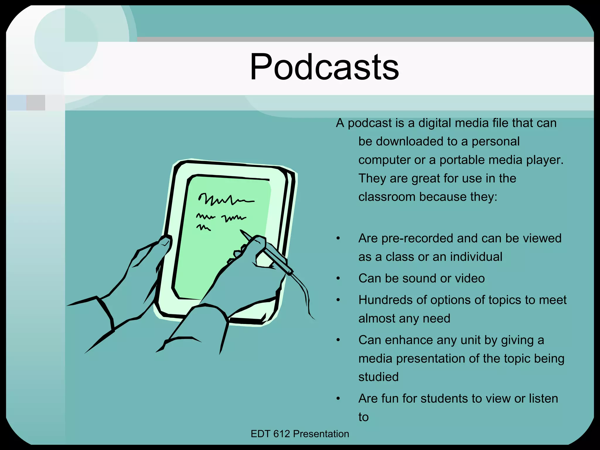 Podcasts A podcast is a digital media file that can be downloaded to a personal computer or a portable media player.  They are great for use in the classroom because they: Are pre-recorded and can be viewed as a class or an individual Can be sound or video Hundreds of options of topics to meet almost any need Can enhance any unit by giving a media presentation of the topic being studied Are fun for students to view or listen to 