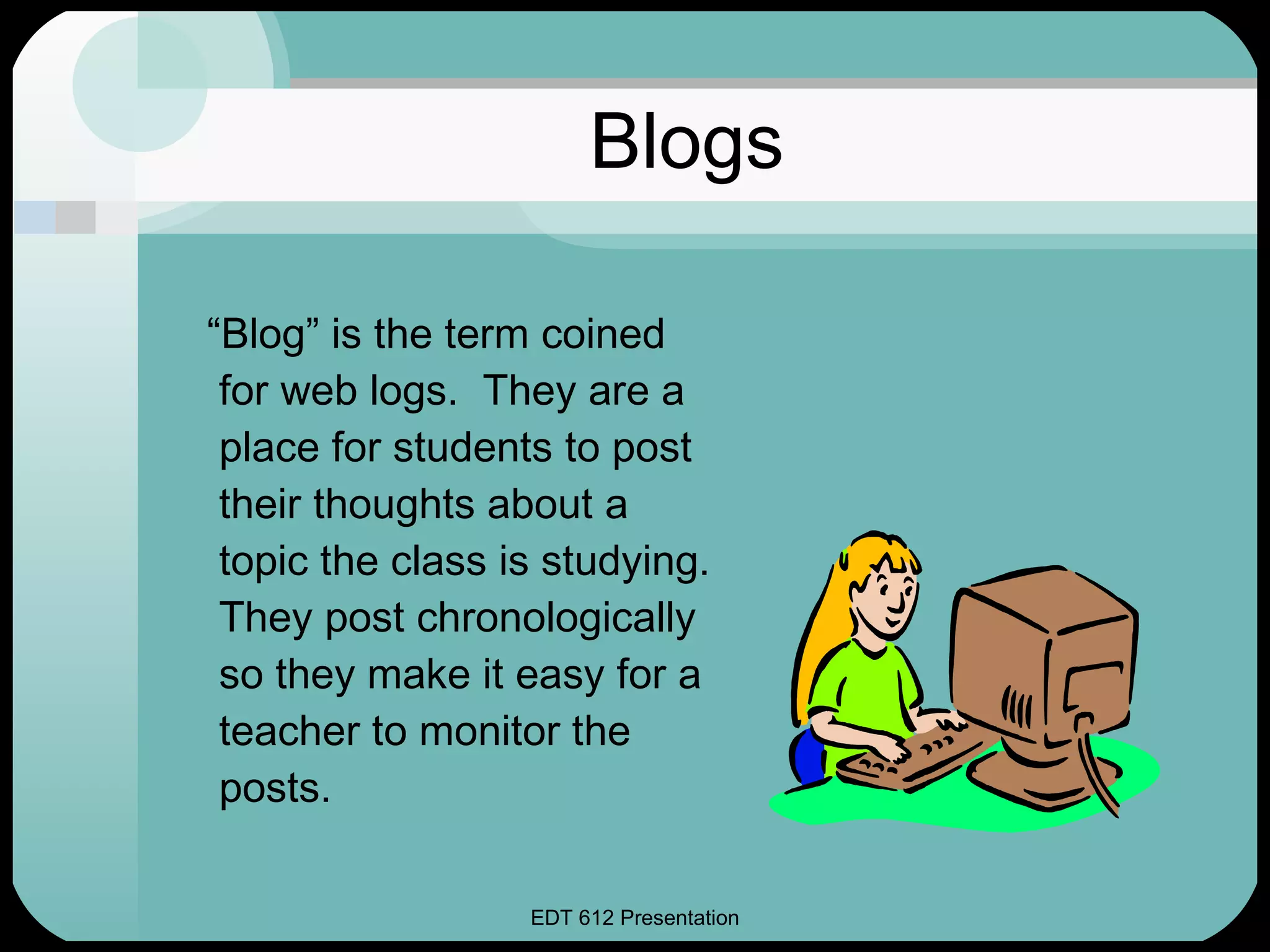 Blogs “ Blog” is the term coined for web logs.  They are a place for students to post their thoughts about a topic the class is studying.  They post chronologically so they make it easy for a teacher to monitor the posts. 