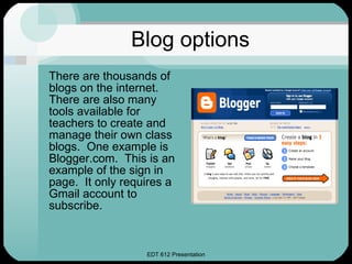 Blog options There are thousands of blogs on the internet.  There are also many tools available for teachers to create and manage their own class blogs.  One example is Blogger.com.  This is an example of the sign in page.  It only requires a Gmail account to subscribe. 