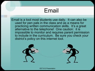 Email Email is a tool most students use daily.  It can also be used for pen pals in the class and as a means for practicing written communication skills.  It’s a great alternative to the telephone!  One caution:  it is impossible to monitor and requires parent permission to include in the curriculum.  Be sure you check your district’s policy on this internet tool. 