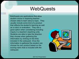 WebQuests WebQuests are applications that allow student choice in exploring teacher-chosen sites to learn about a topic.  They usually include some kind of a product that reflects the student’s learning as well as a rubric or evaluation.  They are a good option when considering including inquiry in a teacher’s teaching units.  Students are able to take the direction they choose when gathering the information by clicking on the links included in the webquest. Once the information is gathered the student can choose his own product based on the scoring rubric that is included with the webquest.  