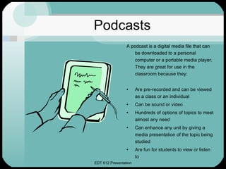 Podcasts A podcast is a digital media file that can be downloaded to a personal computer or a portable media player.  They are great for use in the classroom because they: Are pre-recorded and can be viewed as a class or an individual Can be sound or video Hundreds of options of topics to meet almost any need Can enhance any unit by giving a media presentation of the topic being studied Are fun for students to view or listen to 