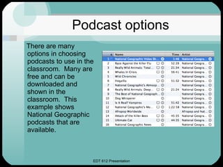 Podcast options There are many options in choosing podcasts to use in the classroom.  Many are free and can be downloaded and shown in the classroom.  This example shows National Geographic podcasts that are available. 